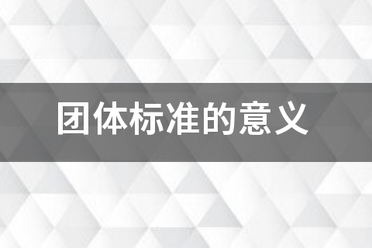 團(tuán)體標(biāo)準(zhǔn)的意義和作用，點(diǎn)擊查看！